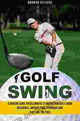 Golf Swing: A Modern Guide For Beginners To Understand Golf Swing Mechanics Improve Your Technique And Play Like The Pros