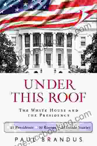 Under This Roof: The White House And The Presidency 21 Presidents 21 Rooms 21 Inside Stories